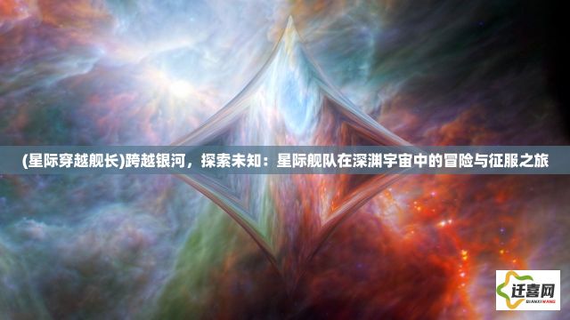 (星际穿越舰长)跨越银河，探索未知：星际舰队在深渊宇宙中的冒险与征服之旅