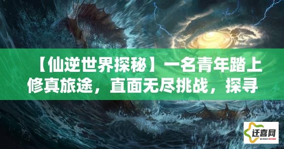 【仙逆世界探秘】一名青年踏上修真旅途，直面无尽挑战，探寻逆天之道的奥义，升级、突破与圣域的对决——天地不容，他逆天而行。